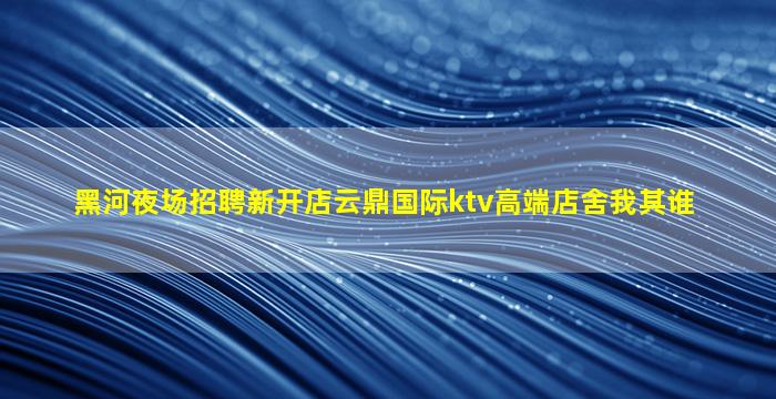 黑河夜场招聘新开店云鼎国际ktv高端店舍我其谁